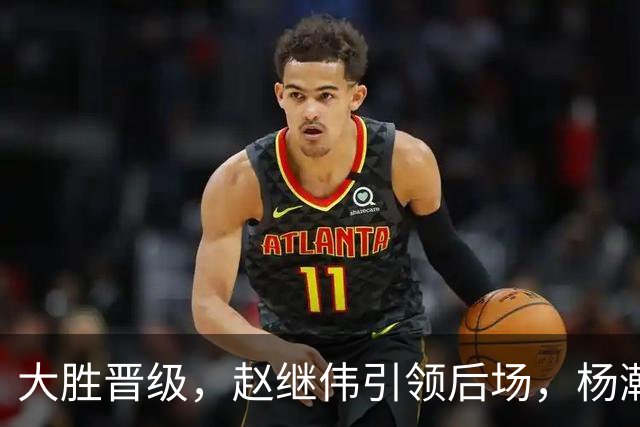大胜晋级，赵继伟引领后场，杨瀚森替补表现抢眼，男篮迈向新阶段信心满满