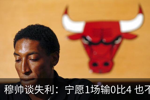 穆帅谈失利：宁愿1场输0比4 也不愿4场输0比1