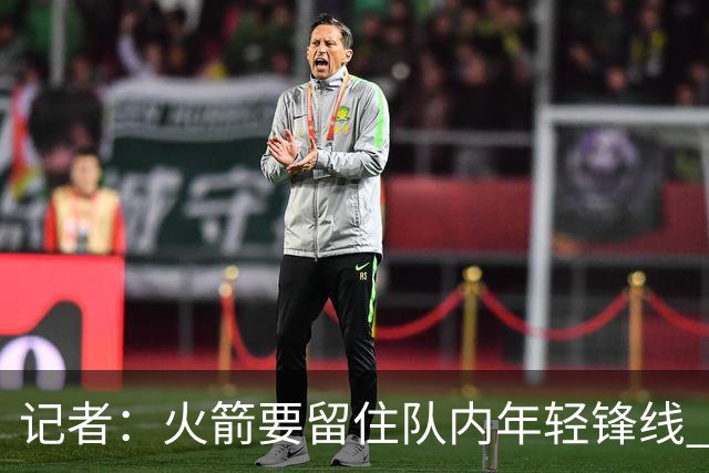 记者：火箭要留住队内年轻锋线 他们的成长幅度会决定下赛季走向